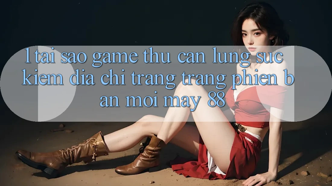 1. Tại Sao Game Thủ Cần Lùng sục Kiếm “Địa chỉ trang Trang Phiên bản mới May-88”?