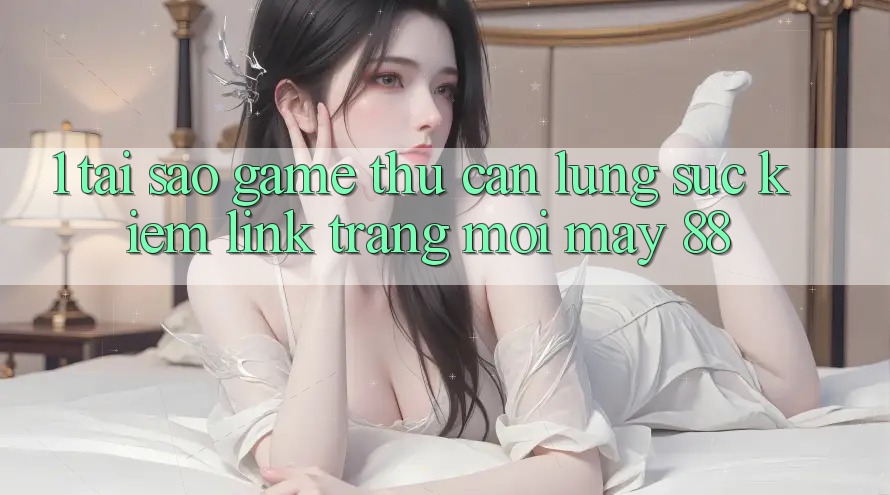 1. Tại Sao Game Thủ Cần Lùng sục Kiếm “Link Trang Mới May-88”?