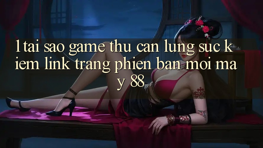 1. Tại Sao Game Thủ Cần Lùng sục Kiếm “Link Trang Phiên bản mới May-88”?