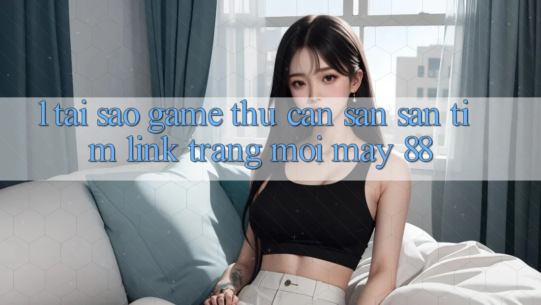 1. Tại Sao Game Thủ Cần Săn săn tìm “Link Trang Mới May-88”?