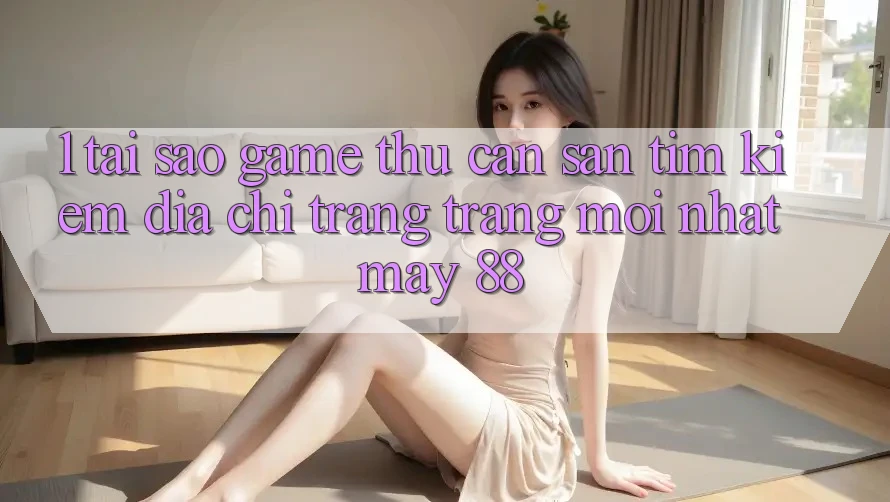1. Tại Sao Game Thủ Cần Săn tìm Kiếm “Địa chỉ trang Trang Mới nhất May-88”?