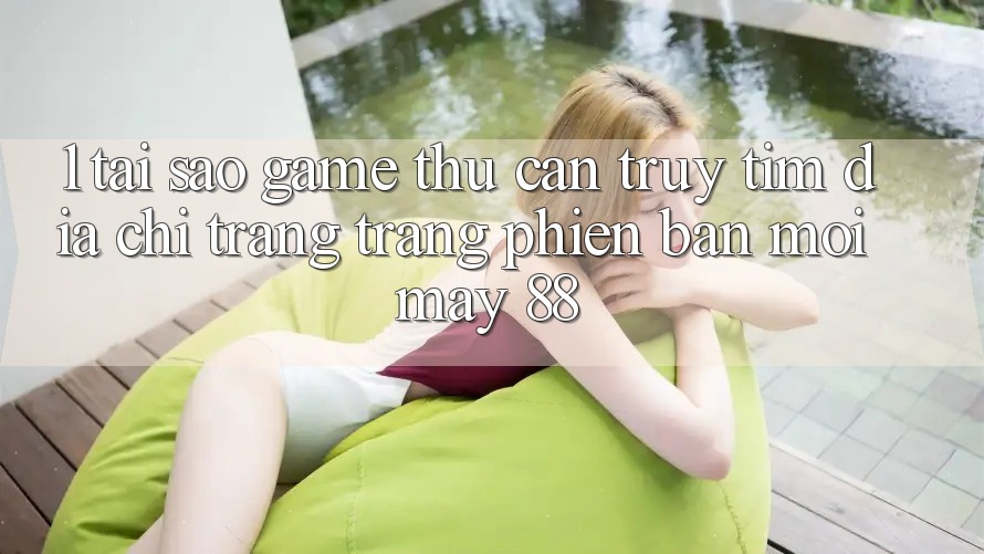 1. Tại Sao Game Thủ Cần Truy tìm “Địa chỉ trang Trang Phiên bản mới May-88”?