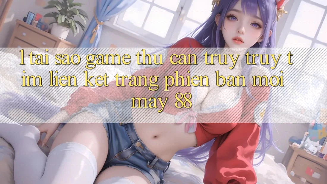 1. Tại Sao Game Thủ Cần Truy truy tìm “Liên kết Trang Phiên bản mới May-88”?