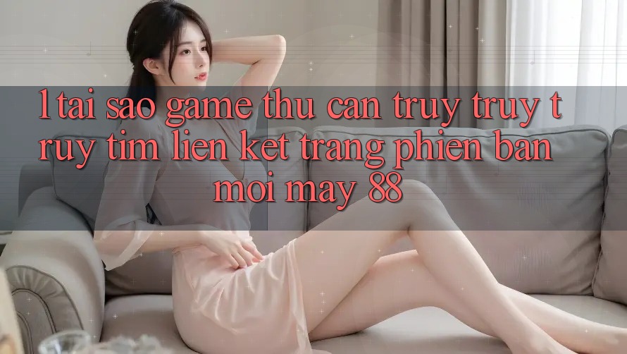 1. Tại Sao Game Thủ Cần Truy truy truy tìm “Liên kết Trang Phiên bản mới May-88”?
