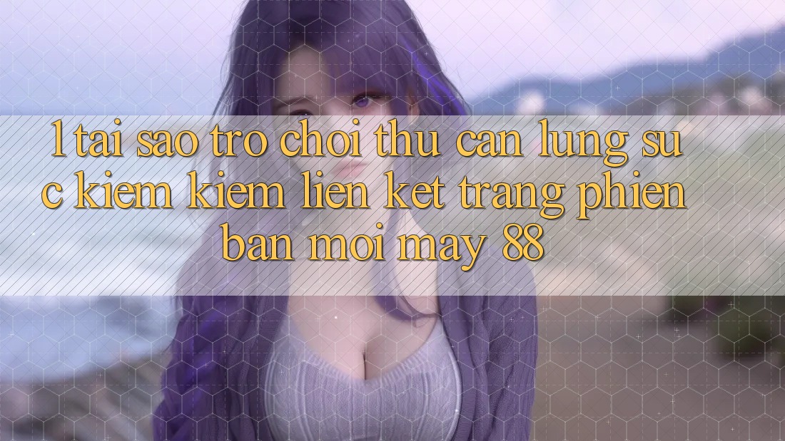 1. Tại Sao Trò chơi Thủ Cần Lùng sục kiếm Kiếm “Liên kết Trang Phiên bản mới May-88”?