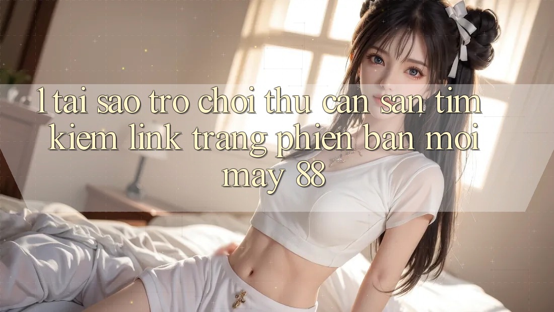1. Tại Sao Trò chơi Thủ Cần Săn tìm Kiếm “Link Trang Phiên bản mới May-88”?