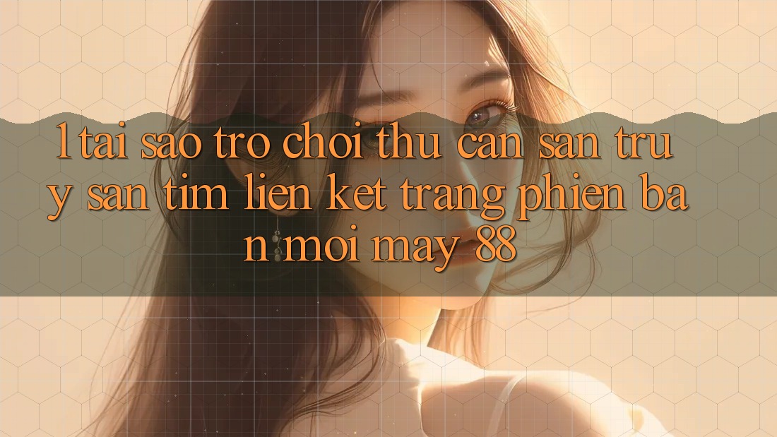 1. Tại Sao Trò chơi Thủ Cần Săn truy săn tìm “Liên kết Trang Phiên bản mới May-88”? 1. Tại Sao Trò chơi Thủ Cần Săn truy săn tìm “Liên kết Trang Phiên bản mới May-88”?