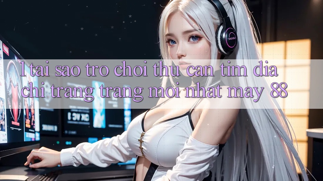 1. Tại Sao Trò chơi Thủ Cần Tìm “Địa chỉ trang Trang Mới nhất May-88”?