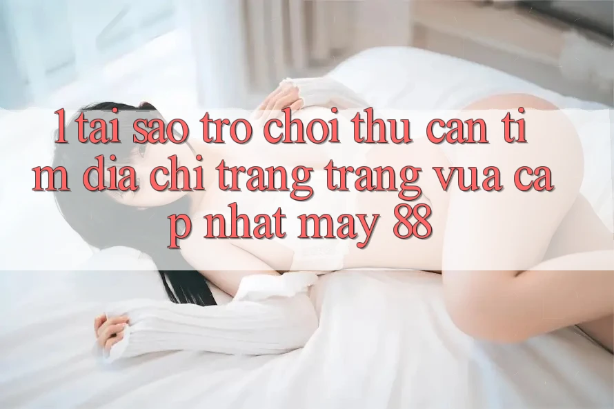 1. Tại Sao Trò chơi Thủ Cần Tìm “Địa chỉ trang Trang Vừa cập nhật May-88”?