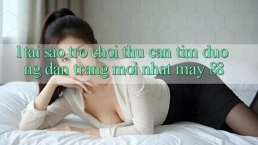 1. Tại Sao Trò chơi Thủ Cần Tìm “Đường dẫn Trang Mới nhất May-88”?