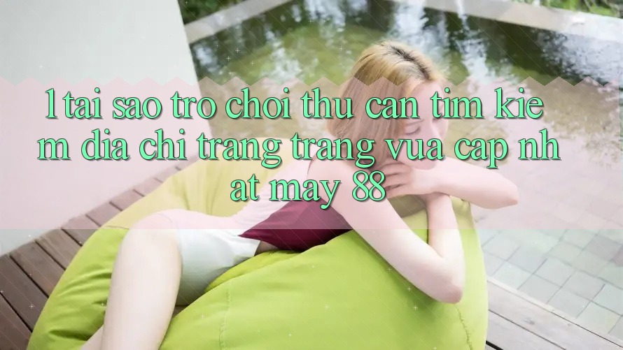 1. Tại Sao Trò chơi Thủ Cần Tìm Kiếm “Địa chỉ trang Trang Vừa cập nhật May-88”?