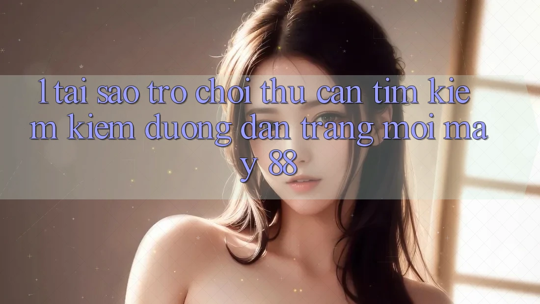 1. Tại Sao Trò chơi Thủ Cần Tìm kiếm Kiếm “Đường dẫn Trang Mới May-88”?