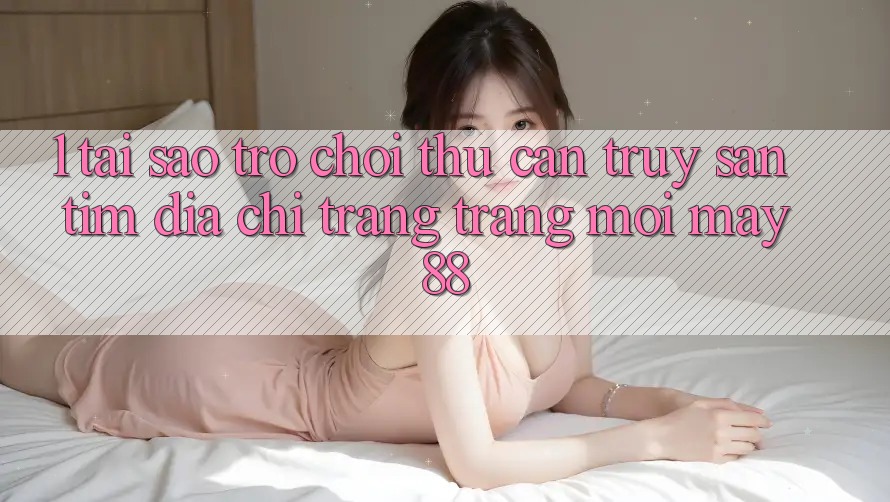 1. Tại Sao Trò chơi Thủ Cần Truy săn tìm “Địa chỉ trang Trang Mới May-88”?