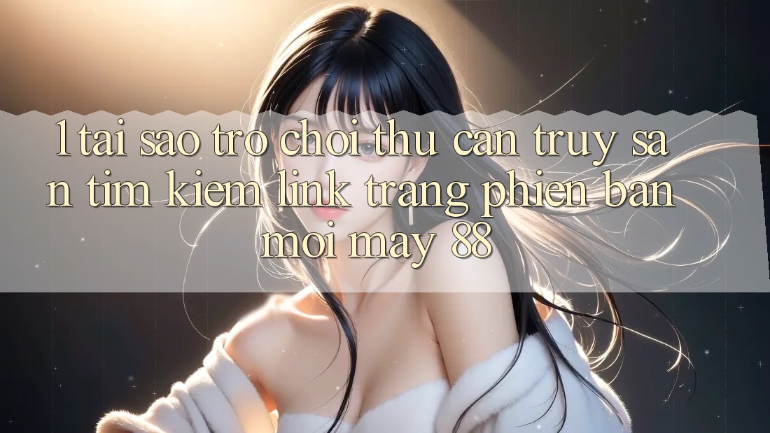 1. Tại Sao Trò chơi Thủ Cần Truy săn tìm Kiếm “Link Trang Phiên bản mới May-88”?