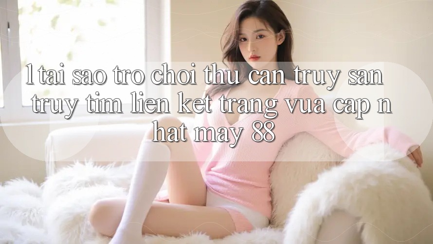 1. Tại Sao Trò chơi Thủ Cần Truy săn truy tìm “Liên kết Trang Vừa cập nhật May-88”?