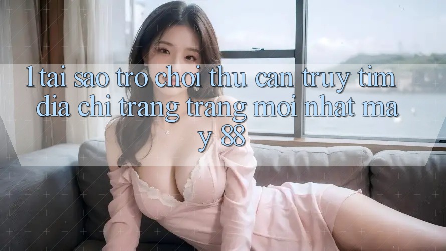 1. Tại Sao Trò chơi Thủ Cần Truy tìm “Địa chỉ trang Trang Mới nhất May-88”?