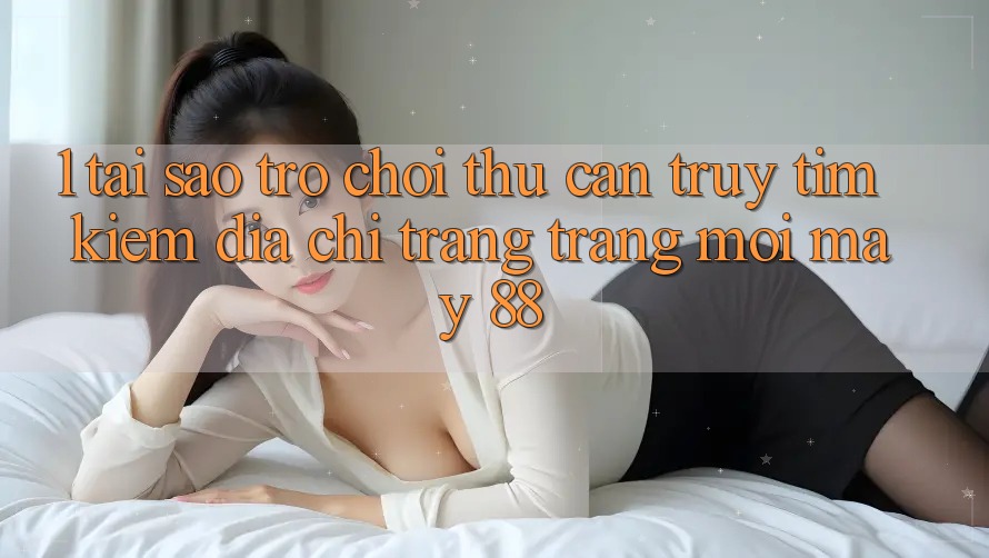 1. Tại Sao Trò chơi Thủ Cần Truy tìm Kiếm “Địa chỉ trang Trang Mới May-88”? 1. Tại Sao Trò chơi Thủ Cần Truy tìm Kiếm “Địa chỉ trang Trang Mới May-88”?