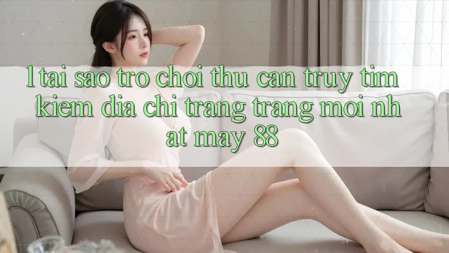 1. Tại Sao Trò chơi Thủ Cần Truy tìm kiếm “Địa chỉ trang Trang Mới nhất May-88”?