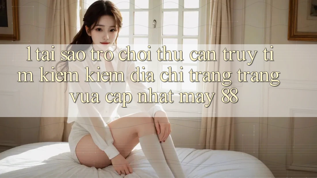 1. Tại Sao Trò chơi Thủ Cần Truy tìm kiếm Kiếm “Địa chỉ trang Trang Vừa cập nhật May-88”?
