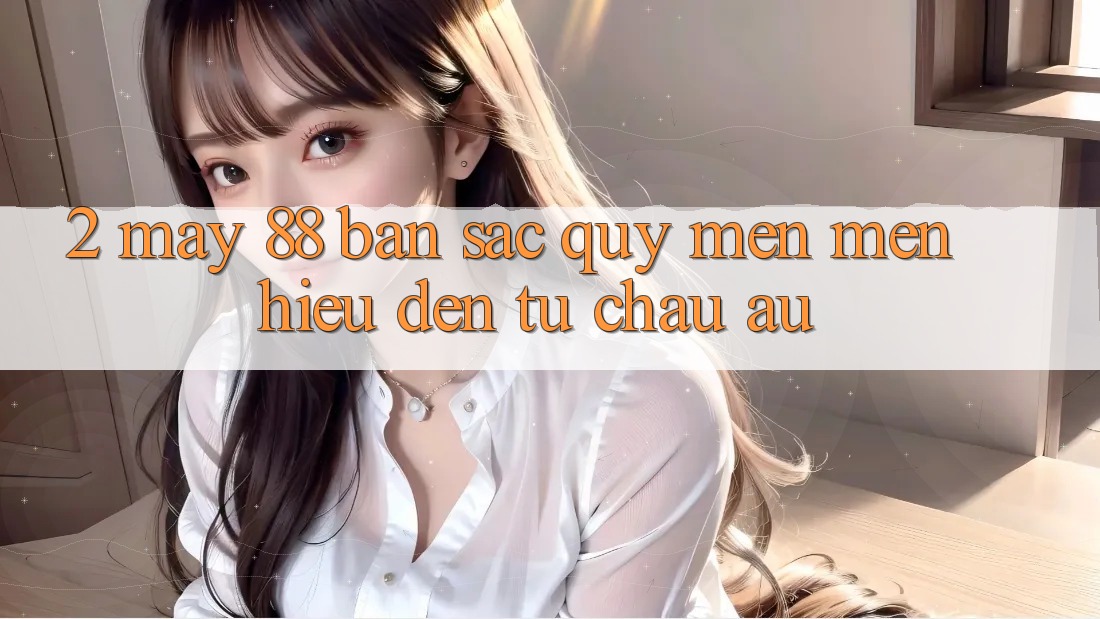 2. May-88 - Bản Sắc Quý mến mến Hiệu Đến Từ Châu Âu 2. May-88 - Bản Sắc Quý mến mến Hiệu Đến Từ Châu Âu