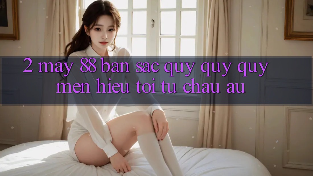 2. May-88 - Bản Sắc Quý quý quý mến Hiệu Tới Từ Châu Âu 2. May-88 - Bản Sắc Quý quý quý mến Hiệu Tới Từ Châu Âu