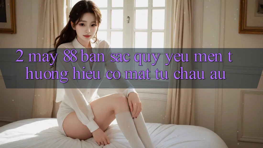 2. May-88 - Bản Sắc Quý yêu mến thương Hiệu Có mặt Từ Châu Âu 2. May-88 - Bản Sắc Quý yêu mến thương Hiệu Có mặt Từ Châu Âu