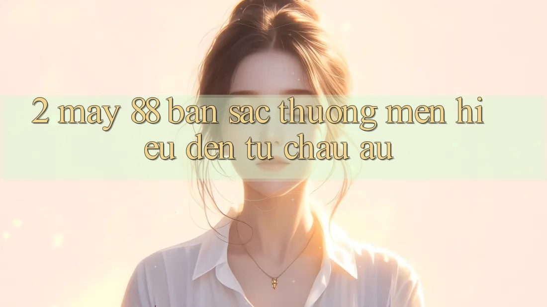 2. May-88 - Bản Sắc Thương mến Hiệu Đến Từ Châu Âu