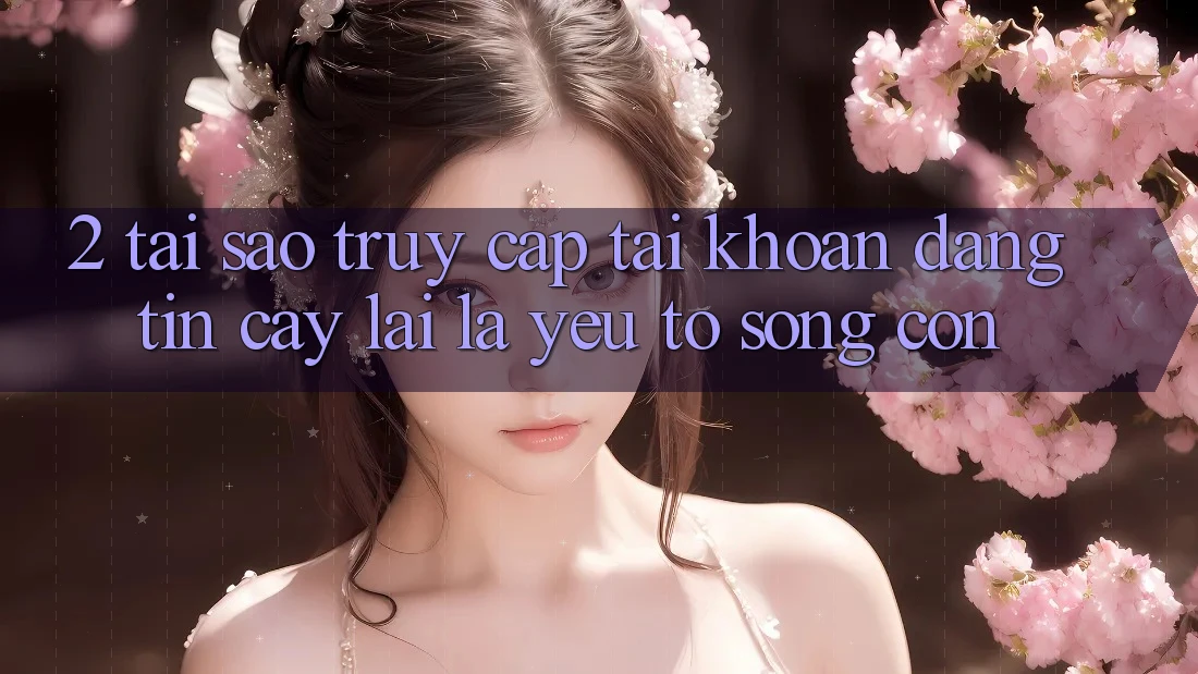 2. Tại Sao “Truy cập tài khoản Đáng tin cậy” Lại Là Yếu Tố Sống Còn? 2. Tại Sao “Truy cập tài khoản Đáng tin cậy” Lại Là Yếu Tố Sống Còn?
