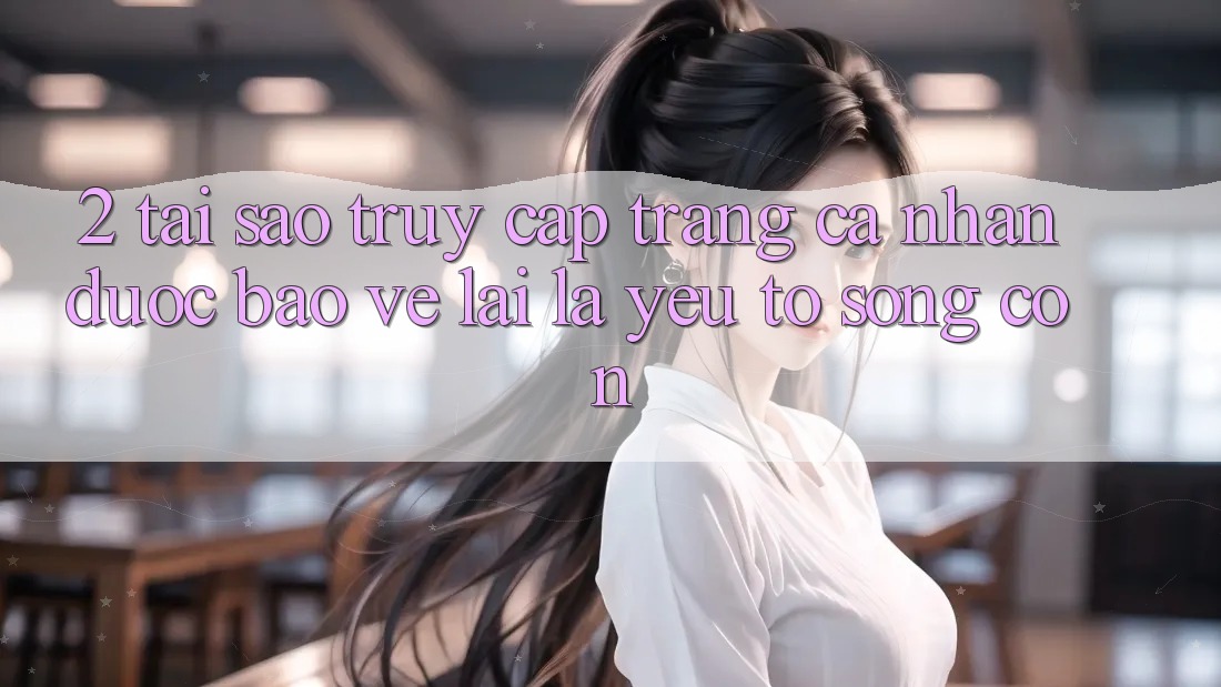 2. Tại Sao “Truy cập trang cá nhân Được bảo vệ” Lại Là Yếu Tố Sống Còn?