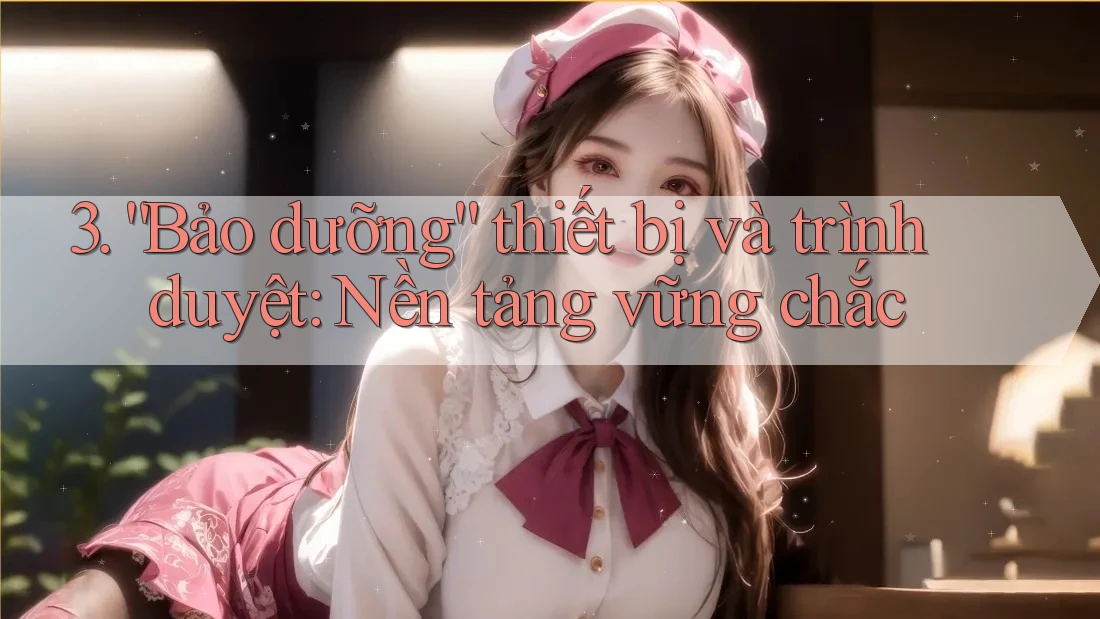 3. “Bảo dưỡng” thiết bị và trình duyệt: Nền tảng vững chắc 3. “Bảo dưỡng” thiết bị và trình duyệt: Nền tảng vững chắc