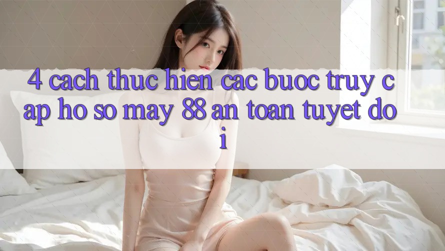 4. Cách thực hiện Các Bước Truy cập hồ sơ May-88 An Toàn Tuyệt Đối 4. Cách thực hiện Các Bước Truy cập hồ sơ May-88 An Toàn Tuyệt Đối