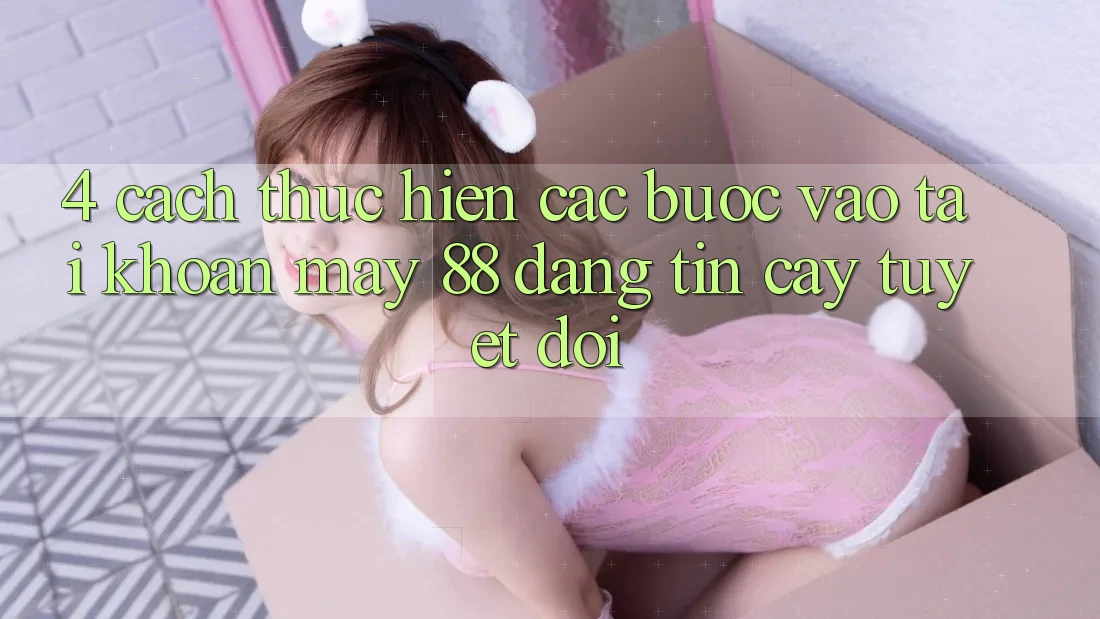 4. Cách thực hiện Các Bước Vào tài khoản May-88 Đáng tin cậy Tuyệt Đối