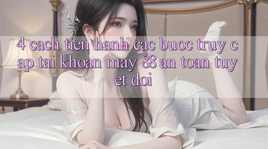 4. Cách tiến hành Các Bước Truy cập tài khoản May-88 An toàn Tuyệt Đối