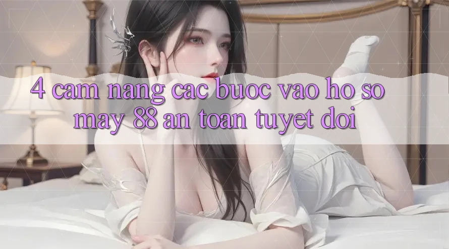 4. Cẩm nang Các Bước Vào hồ sơ May-88 An Toàn Tuyệt Đối