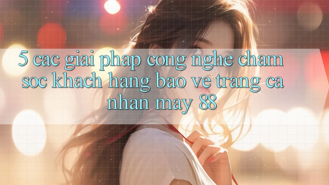 5. Các Giải Pháp Công Nghệ Chăm sóc khách hàng Bảo Vệ Trang cá nhân May-88 5. Các Giải Pháp Công Nghệ Chăm sóc khách hàng Bảo Vệ Trang cá nhân May-88