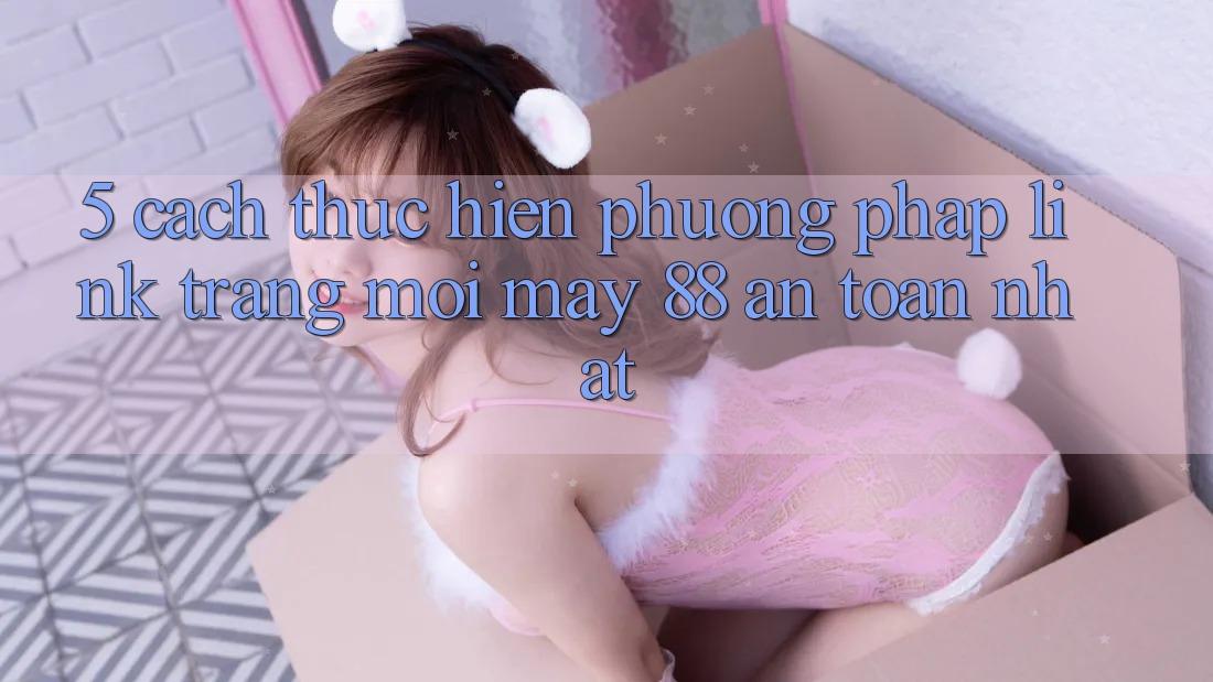 5. Cách thực hiện Phương pháp Link Trang Mới May-88 An Toàn Nhất 5. Cách thực hiện Phương pháp Link Trang Mới May-88 An Toàn Nhất