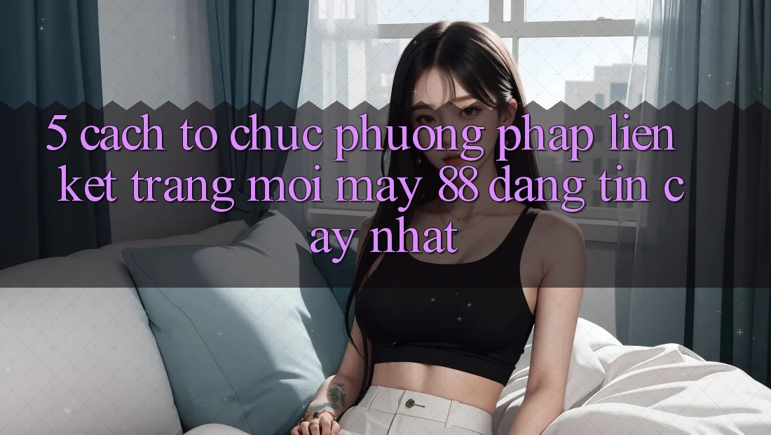 5. Cách tổ chức Phương pháp Liên kết Trang Mới May-88 Đáng tin cậy Nhất 5. Cách tổ chức Phương pháp Liên kết Trang Mới May-88 Đáng tin cậy Nhất