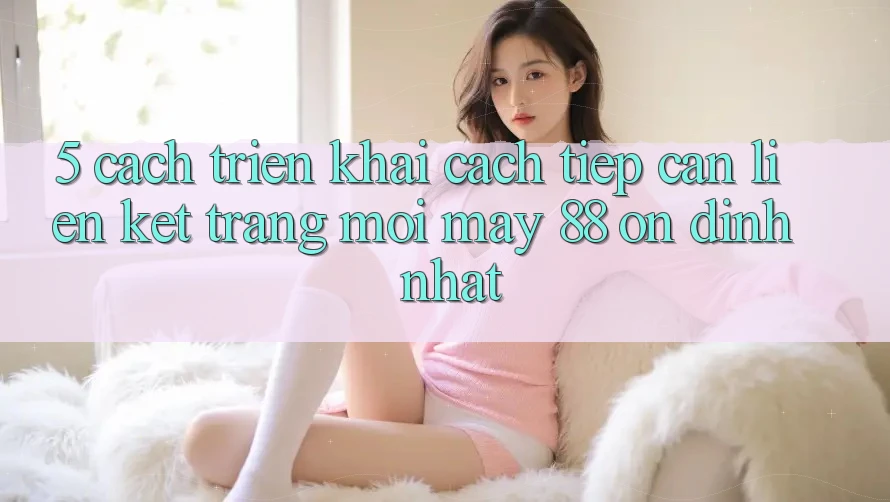 5. Cách triển khai Cách Tiếp Cận Liên kết Trang Mới May-88 Ổn định Nhất