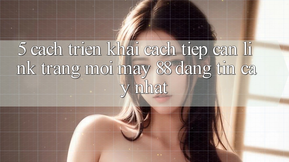 5. Cách triển khai Cách Tiếp Cận Link Trang Mới May-88 Đáng tin cậy Nhất 5. Cách triển khai Cách Tiếp Cận Link Trang Mới May-88 Đáng tin cậy Nhất