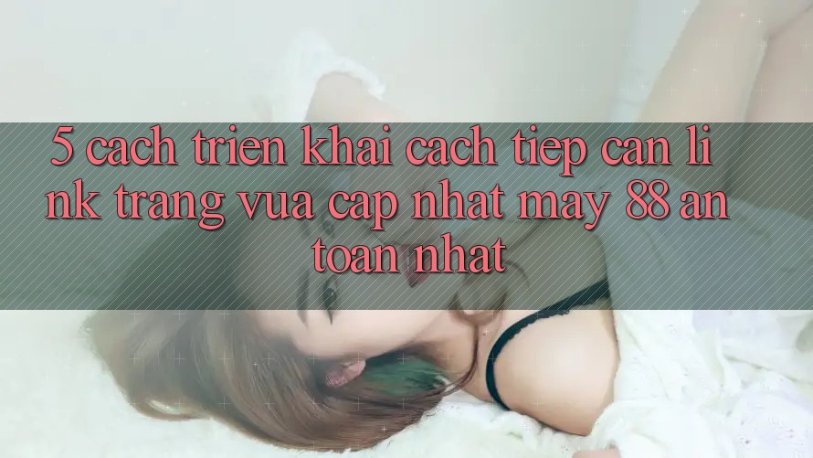 5. Cách triển khai Cách Tiếp Cận Link Trang Vừa cập nhật May-88 An Toàn Nhất 5. Cách triển khai Cách Tiếp Cận Link Trang Vừa cập nhật May-88 An Toàn Nhất