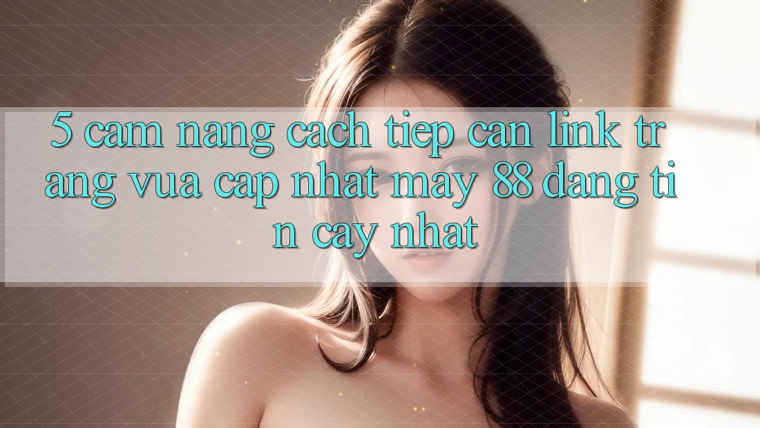 5. Cẩm nang Cách Tiếp Cận Link Trang Vừa cập nhật May-88 Đáng tin cậy Nhất 5. Cẩm nang Cách Tiếp Cận Link Trang Vừa cập nhật May-88 Đáng tin cậy Nhất