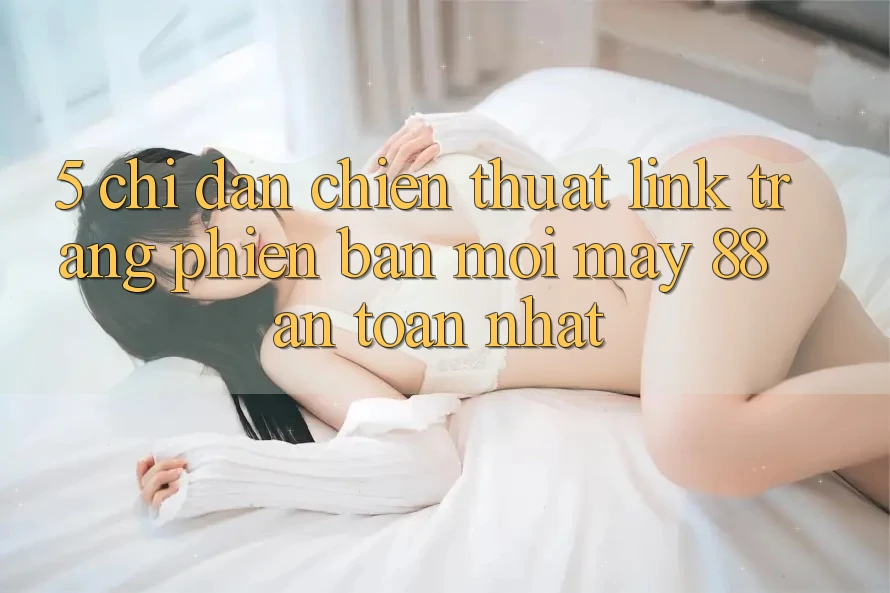 5. Chỉ dẫn Chiến thuật Link Trang Phiên bản mới May-88 An Toàn Nhất