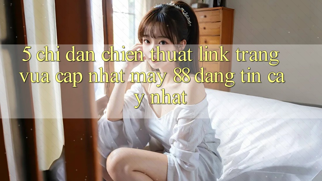 5. Chỉ dẫn Chiến thuật Link Trang Vừa cập nhật May-88 Đáng tin cậy Nhất