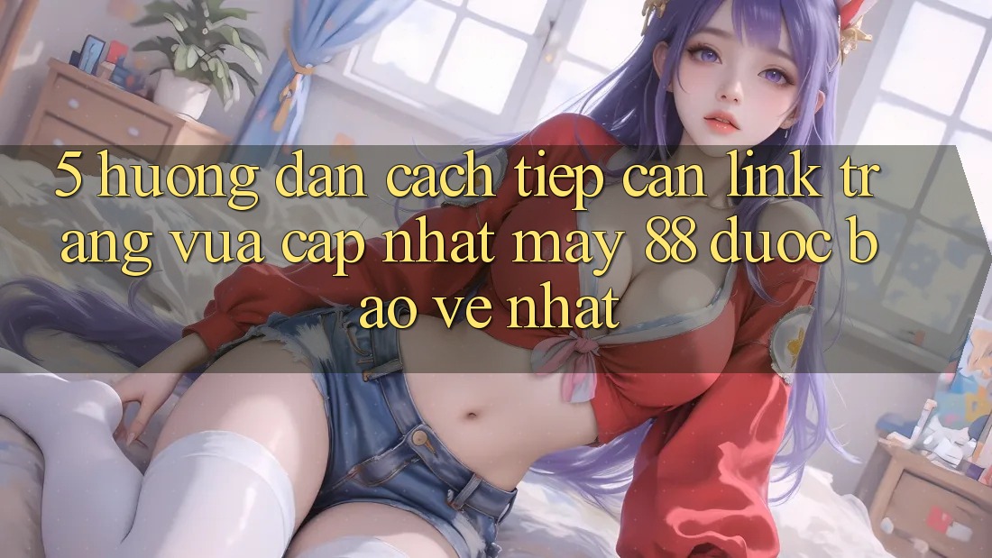 5. Hướng Dẫn Cách Tiếp Cận Link Trang Vừa cập nhật May-88 Được bảo vệ Nhất