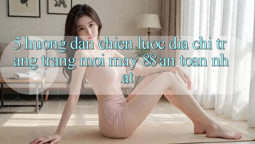 5. Hướng Dẫn Chiến lược Địa chỉ trang Trang Mới May-88 An Toàn Nhất