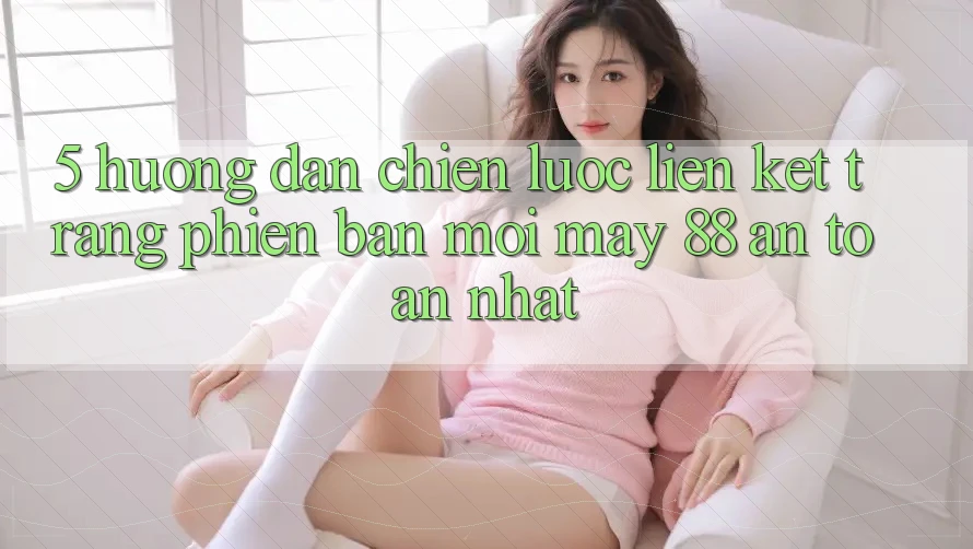5. Hướng Dẫn Chiến lược Liên kết Trang Phiên bản mới May-88 An Toàn Nhất 5. Hướng Dẫn Chiến lược Liên kết Trang Phiên bản mới May-88 An Toàn Nhất