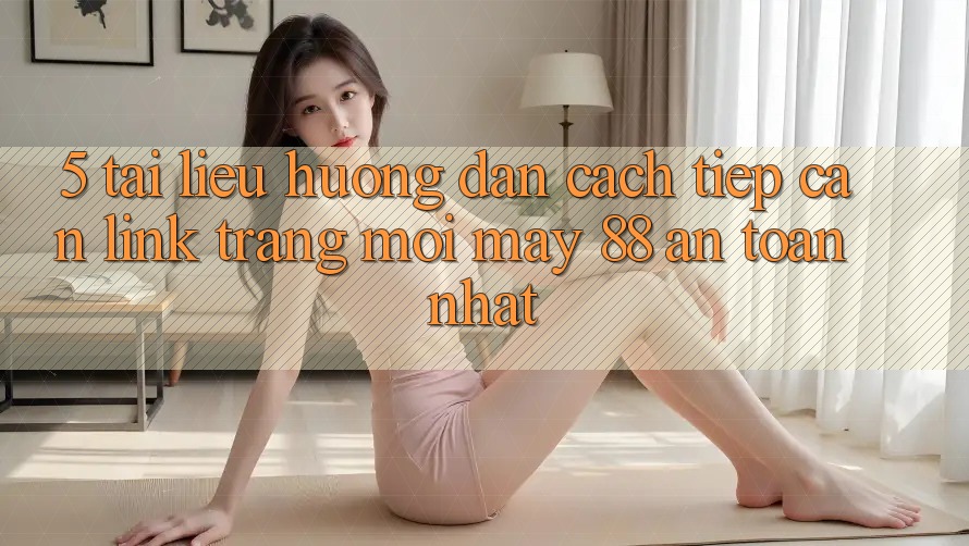 5. Tài liệu hướng dẫn Cách Tiếp Cận Link Trang Mới May-88 An Toàn Nhất