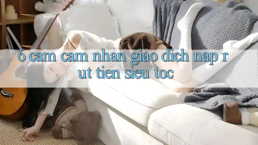 6. Cảm cảm nhận Giao Dịch Nạp - Rút Tiền Siêu Tốc