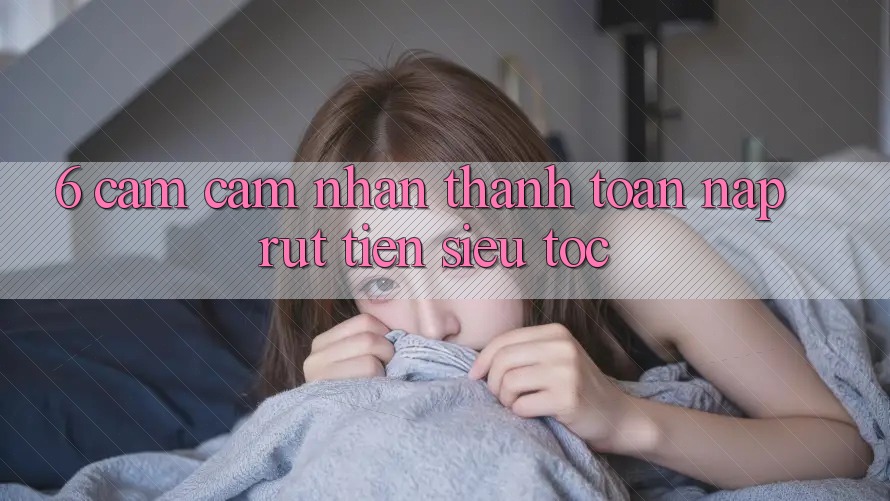 6. Cảm cảm nhận Thanh toán Nạp - Rút Tiền Siêu Tốc