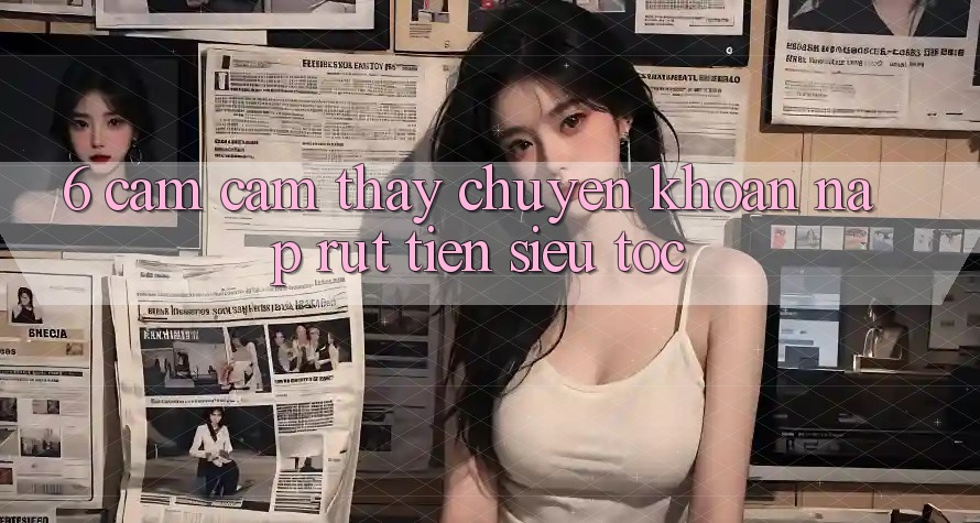 6. Cảm cảm thấy Chuyển khoản Nạp - Rút Tiền Siêu Tốc 6. Cảm cảm thấy Chuyển khoản Nạp - Rút Tiền Siêu Tốc